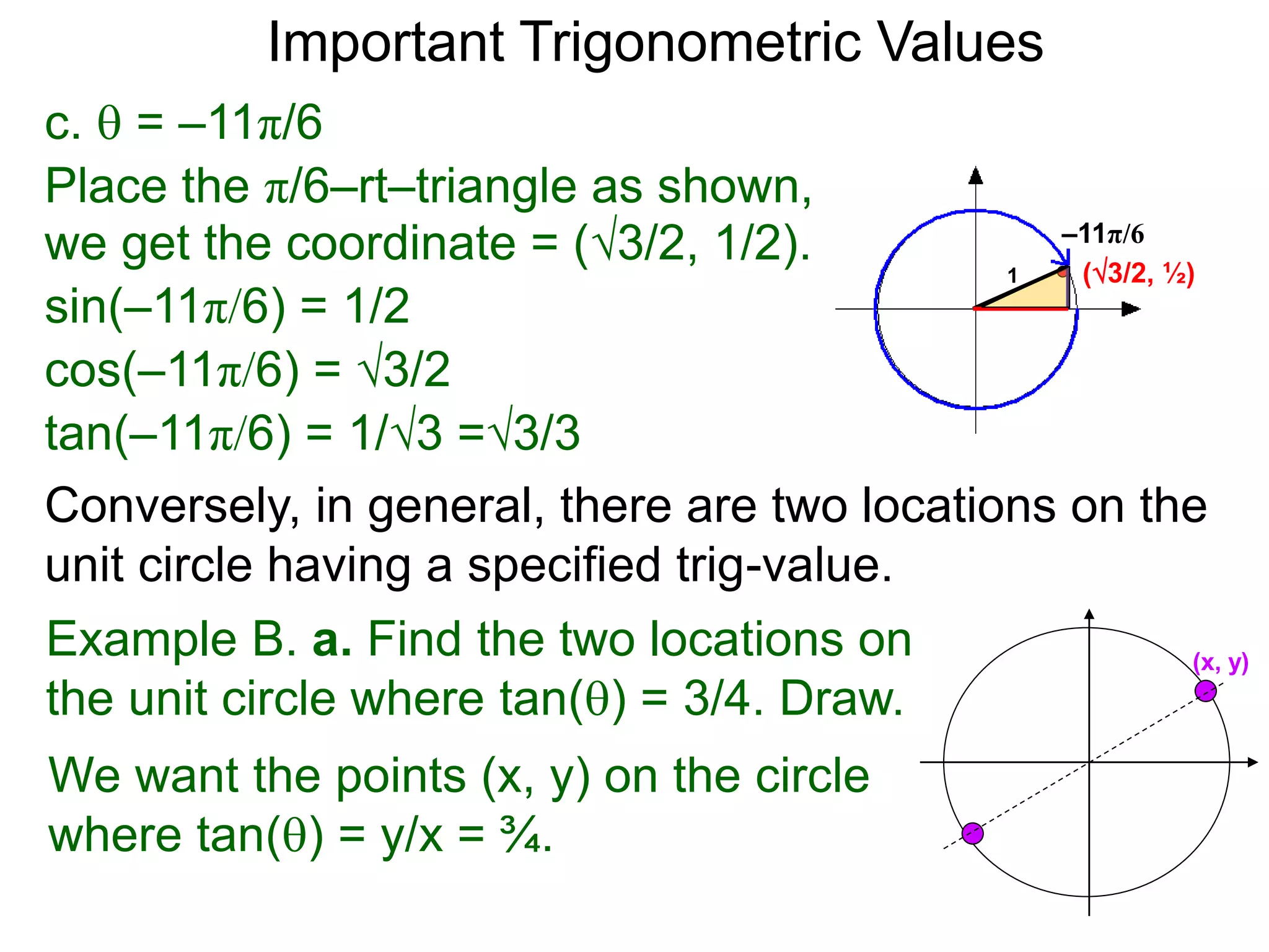 c.  = –11π/6
–11π/6
(3/2, ½)
Place the π/6–rt–triangle as shown,
we get the coordinate = (3/2, 1/2).
sin(–11π/6) = 1/2
cos(–11π/6) = 3/2
tan(–11π/6) = 1/3 =3/3
1
Important Trigonometric Values
Example B. a. Find the two locations on
the unit circle where tan() = 3/4. Draw.
We want the points (x, y) on the circle
where tan() = y/x = ¾.
(x, y)
Conversely, in general, there are two locations on the
unit circle having a specified trig-value.
 