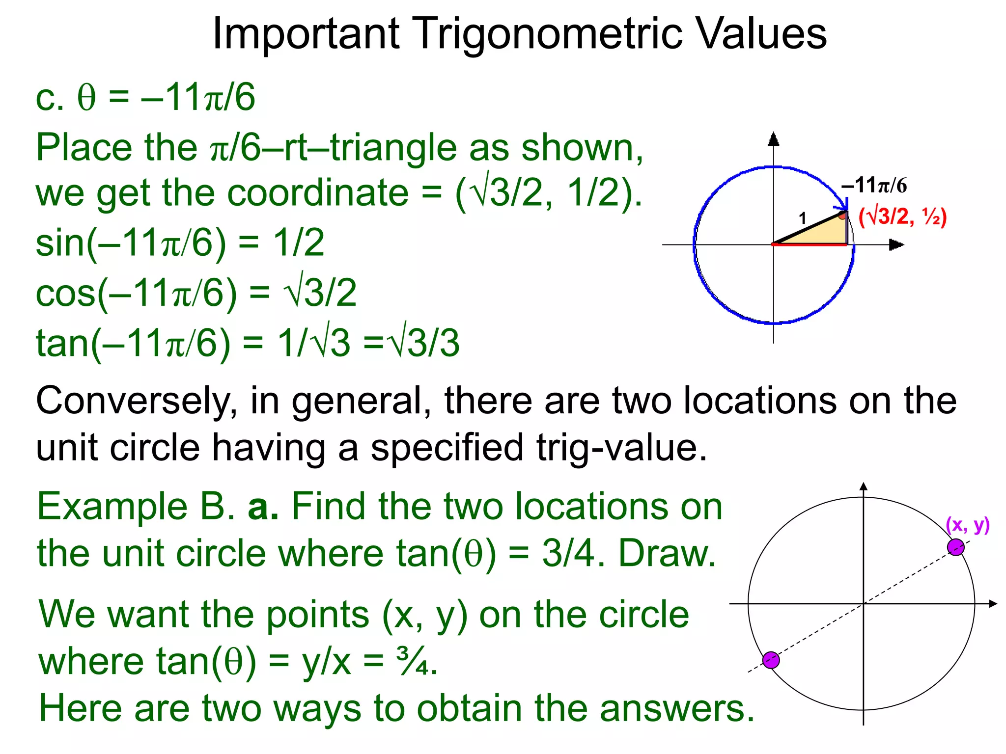 c.  = –11π/6
–11π/6
(3/2, ½)
Place the π/6–rt–triangle as shown,
we get the coordinate = (3/2, 1/2).
sin(–11π/6) = 1/2
cos(–11π/6) = 3/2
tan(–11π/6) = 1/3 =3/3
1
Important Trigonometric Values
Example B. a. Find the two locations on
the unit circle where tan() = 3/4. Draw.
We want the points (x, y) on the circle
where tan() = y/x = ¾.
Here are two ways to obtain the answers.
(x, y)
Conversely, in general, there are two locations on the
unit circle having a specified trig-value.
 