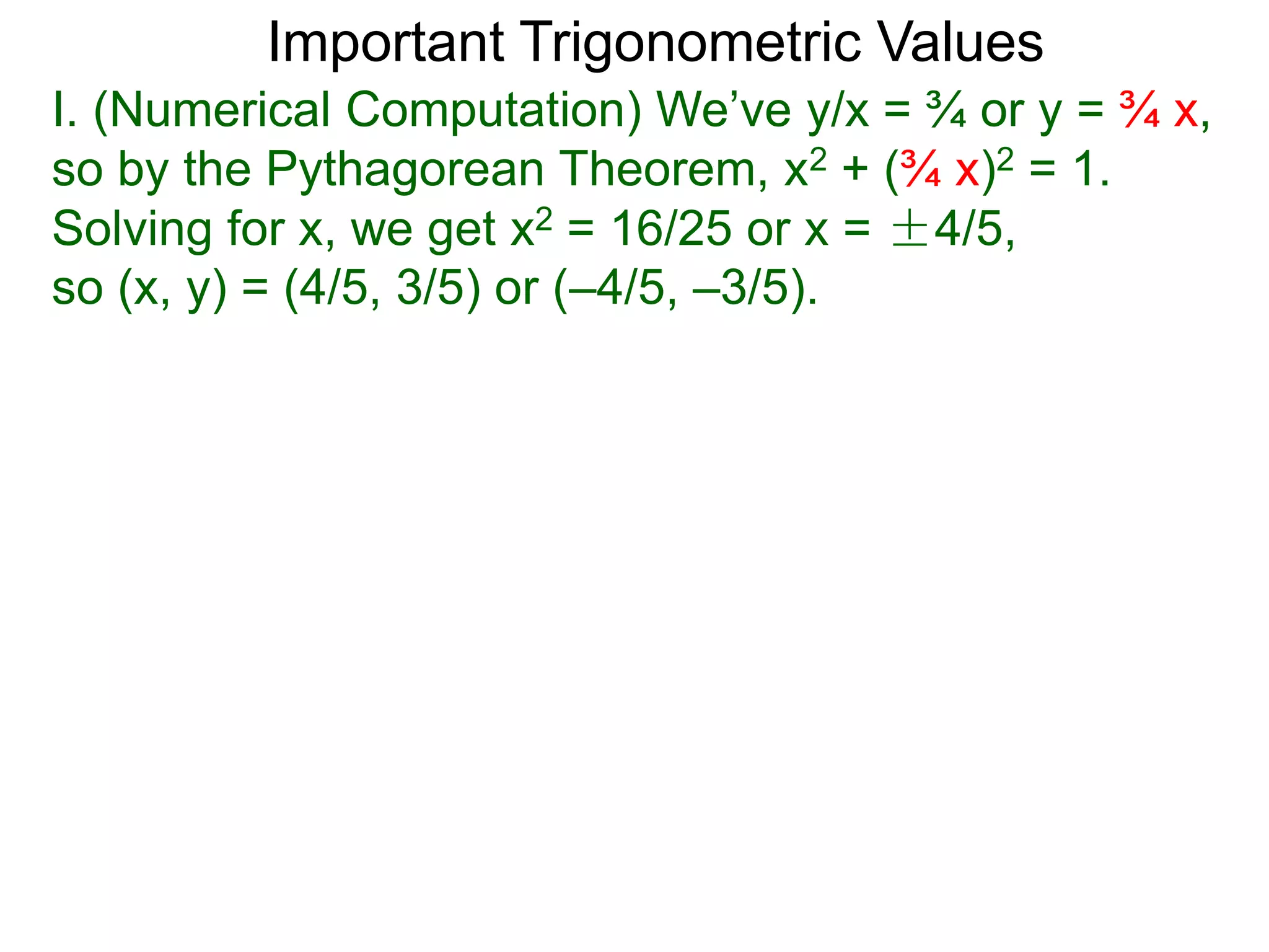 Important Trigonometric Values
I. (Numerical Computation) We’ve y/x = ¾ or y = ¾ x,
so by the Pythagorean Theorem, x2 + (¾ x)2 = 1.
Solving for x, we get x2 = 16/25 or x = ±4/5,
so (x, y) = (4/5, 3/5) or (–4/5, –3/5).
 