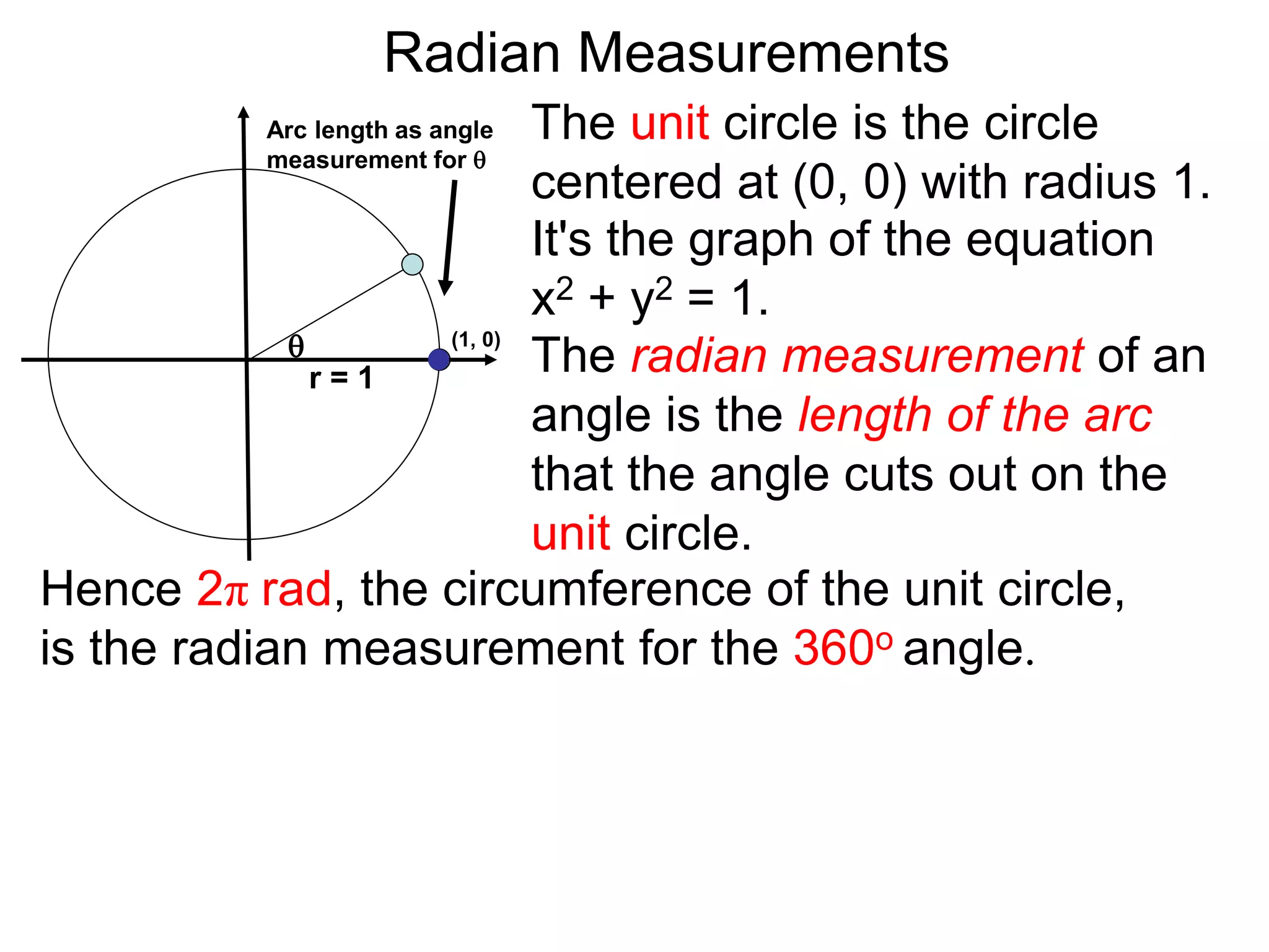 The radian measurement of an
angle is the length of the arc
that the angle cuts out on the
unit circle.
Arc length as angle
measurement for 
Radian Measurements

Hence 2π rad, the circumference of the unit circle,
is the radian measurement for the 360o angle.
r = 1
The unit circle is the circle
centered at (0, 0) with radius 1.
It's the graph of the equation
x2 + y2 = 1.
(1, 0)
 