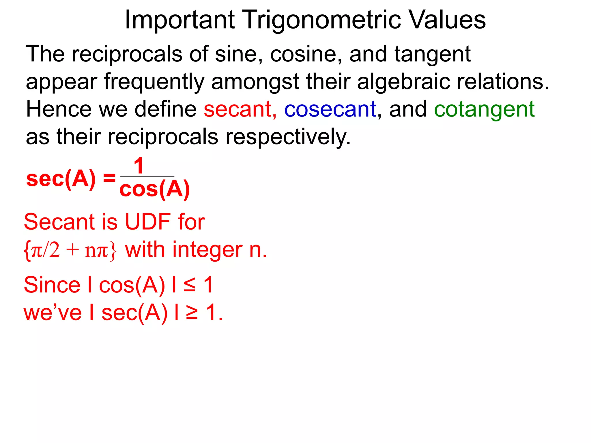 Important Trigonometric Values
cos(A)
1
sec(A) =
The reciprocals of sine, cosine, and tangent
appear frequently amongst their algebraic relations.
Hence we define secant, cosecant, and cotangent
as their reciprocals respectively.
Secant is UDF for
{π/2 + nπ} with integer n.
Since l cos(A) l ≤ 1
we’ve I sec(A) l ≥ 1.
 