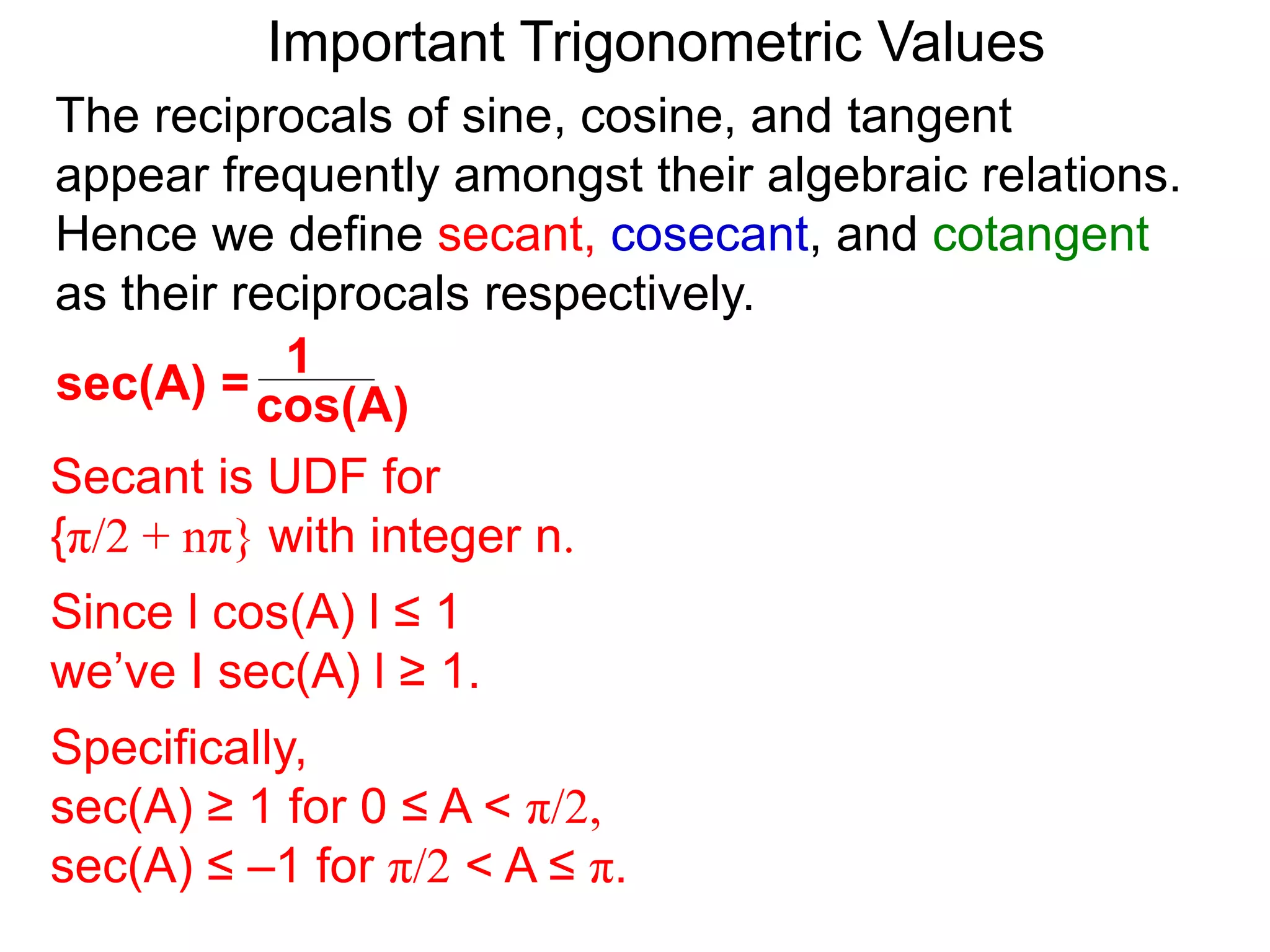 Important Trigonometric Values
cos(A)
1
sec(A) =
The reciprocals of sine, cosine, and tangent
appear frequently amongst their algebraic relations.
Hence we define secant, cosecant, and cotangent
as their reciprocals respectively.
Secant is UDF for
{π/2 + nπ} with integer n.
Since l cos(A) l ≤ 1
we’ve I sec(A) l ≥ 1.
Specifically,
sec(A) ≥ 1 for 0 ≤ A < π/2,
sec(A) ≤ –1 for π/2 < A ≤ π.
 