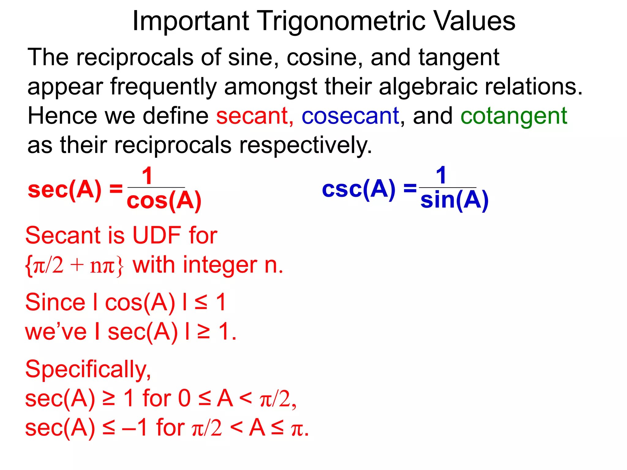 Important Trigonometric Values
cos(A)
1
sec(A) =
The reciprocals of sine, cosine, and tangent
appear frequently amongst their algebraic relations.
Hence we define secant, cosecant, and cotangent
as their reciprocals respectively.
Secant is UDF for
{π/2 + nπ} with integer n.
Since l cos(A) l ≤ 1
we’ve I sec(A) l ≥ 1.
Specifically,
sec(A) ≥ 1 for 0 ≤ A < π/2,
sec(A) ≤ –1 for π/2 < A ≤ π.
sin(A)
1
csc(A) =
 