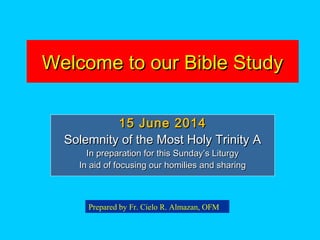 Welcome to our Bible StudyWelcome to our Bible Study
15 June 201415 June 2014
Solemnity of the Most Holy Trinity ASolemnity of the Most Holy Trinity A
In preparation for this Sunday’s LiturgyIn preparation for this Sunday’s Liturgy
In aid of focusing our homilies and sharingIn aid of focusing our homilies and sharing
Prepared by Fr. Cielo R. Almazan, OFM
 