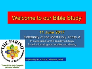 Welcome to our Bible StudyWelcome to our Bible Study
11 June 201711 June 2017
Solemnity of the Most Holy Trinity ASolemnity of the Most Holy Trinity A
In preparation for this Sunday’s LiturgyIn preparation for this Sunday’s Liturgy
As aid in focusing our homilies and sharingAs aid in focusing our homilies and sharing
Prepared by Fr. Cielo R. Almazan, OFM
 