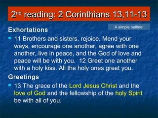 22ndnd
reading: 2 Corinthians 13,11-13reading: 2 Corinthians 13,11-13
Exhortations
 11 Brothers and sisters, rejoice. Mend your
ways, encourage one another, agree with one
another, live in peace, and the God of love and
peace will be with you. 12 Greet one another
with a holy kiss. All the holy ones greet you.
Greetings
 13 The grace of the Lord Jesus Christ and the
love of God and the fellowship of the holy Spirit
be with all of you.
A simple outline!
 
