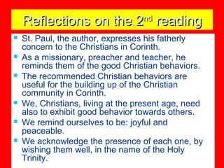 Reflections on the 2Reflections on the 2ndnd
readingreading
 St. Paul, the author, expresses his fatherly
concern to the Christians in Corinth.
 As a missionary, preacher and teacher, he
reminds them of the good Christian behaviors.
 The recommended Christian behaviors are
useful for the building up of the Christian
community in Corinth.
 We, Christians, living at the present age, need
also to exhibit good behavior towards others.
 We remind ourselves to be: joyful and
peaceable.
 We acknowledge the presence of each one, by
wishing them well, in the name of the Holy
Trinity.
 
