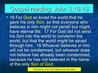 Gospel reading: John 3,16-18Gospel reading: John 3,16-18
 16 For God so loved the world that he
gave his only Son, so that everyone who
believes in him might not perish but might
have eternal life. 17 For God did not send
his Son into the world to condemn the
world, but that the world might be saved
through him. 18 Whoever believes in him
will not be condemned, but whoever does
not believe has already been condemned,
because he has not believed in the name
of the only Son of God.
The focus is on the Father and the Son.
 
