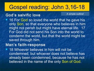 Gospel reading: John 3,16-18Gospel reading: John 3,16-18
God’s salvific love
 16 For God so loved the world that he gave his
only Son, so that everyone who believes in him
might not perish but might have eternal life. 17
For God did not send his Son into the world to
condemn the world, but that the world might be
saved through him.
Man’s faith-response
 18 Whoever believes in him will not be
condemned, but whoever does not believe has
already been condemned, because he has not
believed in the name of the only Son of God.
A simple outline!
 