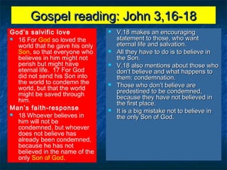 Gospel reading: John 3,16-18Gospel reading: John 3,16-18
God’s salvific love
 16 For God so loved the
world that he gave his only
Son, so that everyone who
believes in him might not
perish but might have
eternal life. 17 For God
did not send his Son into
the world to condemn the
world, but that the world
might be saved through
him.
Man’s faith-response
 18 Whoever believes in
him will not be
condemned, but whoever
does not believe has
already been condemned,
because he has not
believed in the name of the
only Son of God.
 V.18 makes an encouragingV.18 makes an encouraging
statement to those, who wantstatement to those, who want
eternal life and salvation.eternal life and salvation.
 All they have to do is to believe inAll they have to do is to believe in
the Son.the Son.
 V.18 also mentions about those whoV.18 also mentions about those who
don’t believe and what happens todon’t believe and what happens to
them: condemnation.them: condemnation.
 Those who don’t believe areThose who don’t believe are
predestined to be condemned,predestined to be condemned,
because they have not believed inbecause they have not believed in
the first place.the first place.
 It is a big mistake not to believe inIt is a big mistake not to believe in
the only Son of God.the only Son of God.
 