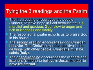 Tying the 3 readings and the PsalmTying the 3 readings and the Psalm
 TheThe first readingfirst reading encourages the peopleencourages the people
(sinners) to have hope in God because he is(sinners) to have hope in God because he is a
merciful and gracious God, slow to anger and
rich in kindness and fidelity.
 The responsorial psalm exhorts us to praise God
in his house.
 TheThe second readsecond readinging encourages good Christianencourages good Christian
behavior. The Christian must be positive in hisbehavior. The Christian must be positive in his
dealings with other people. Christians must bedealings with other people. Christians must be
saints (holy).saints (holy).
 TheThe gospel readinggospel reading encourages the readers andencourages the readers and
listeners (sinners) to believe in Jesus in order tolisteners (sinners) to believe in Jesus in order to
have life eternal.have life eternal.
 