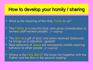 How to develop your homily / sharingHow to develop your homily / sharing
 What is the meaning of the HolyWhat is the meaning of the Holy TrinityTrinity to us?to us?
 TheThe FatherFather is a merciful God, who gives consideration tois a merciful God, who gives consideration to
sinners (stiff-necked people).sinners (stiff-necked people). (1(1stst
reading)reading)
 TheThe SonSon is a gift of God, and when received (believed),is a gift of God, and when received (believed),
he brings us to salvation. (gospel)he brings us to salvation. (gospel)
 Real believers ofReal believers of JesusJesus will necessarily exhibit inspiringwill necessarily exhibit inspiring
behavior to other people.behavior to other people. (2(2ndnd
reading)reading)
 Where is theWhere is the Holy SpiritHoly Spirit? We know him together with the? We know him together with the
Father and the Son in the second reading.Father and the Son in the second reading.
 