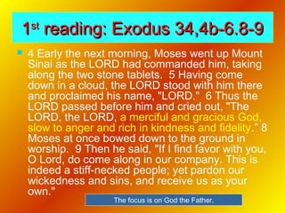 11stst
reading: Exodus 34,4b-6.8-9reading: Exodus 34,4b-6.8-9
 4 Early the next morning, Moses went up Mount
Sinai as the LORD had commanded him, taking
along the two stone tablets. 5 Having come
down in a cloud, the LORD stood with him there
and proclaimed his name, "LORD." 6 Thus the
LORD passed before him and cried out, "The
LORD, the LORD, a merciful and gracious God,
slow to anger and rich in kindness and fidelity.” 8
Moses at once bowed down to the ground in
worship. 9 Then he said, "If I find favor with you,
O Lord, do come along in our company. This is
indeed a stiff-necked people; yet pardon our
wickedness and sins, and receive us as your
own."
The focus is on God the Father.
 