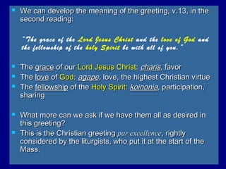  We can develop the meaning of the greeting, v.13, in theWe can develop the meaning of the greeting, v.13, in the
second reading:second reading:
“The grace of the Lord Jesus Christ and the love of God and
the fellowship of the holy Spirit be with all of you.”
 TheThe gracegrace of ourof our Lord Jesus ChristLord Jesus Christ:: charischaris, favor, favor
 TheThe lovelove ofof GodGod:: agapeagape, love, the highest Christian virtue, love, the highest Christian virtue
 TheThe fellowshipfellowship of theof the Holy SpiritHoly Spirit:: koinoniakoinonia, participation,, participation,
sharingsharing
 What more can we ask if we have them all as desired inWhat more can we ask if we have them all as desired in
this greeting?this greeting?
 This is the Christian greetingThis is the Christian greeting par excellencepar excellence, rightly, rightly
considered by the liturgists, who put it at the start of theconsidered by the liturgists, who put it at the start of the
Mass.Mass.
 
