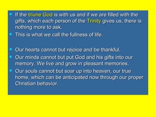  If theIf the triune Godtriune God is with us and if we are filled with theis with us and if we are filled with the
gifts, which each person of thegifts, which each person of the TrinityTrinity gives us, there isgives us, there is
nothing more to ask.nothing more to ask.
 This is what we call the fullness of life.This is what we call the fullness of life.
 Our hearts cannot but rejoice and be thankful.Our hearts cannot but rejoice and be thankful.
 Our minds cannot but put God and his gifts into ourOur minds cannot but put God and his gifts into our
memory. We live and grow in pleasant memories.memory. We live and grow in pleasant memories.
 Our souls cannot but soar up into heaven, our trueOur souls cannot but soar up into heaven, our true
home, which can be anticipated now through our properhome, which can be anticipated now through our proper
Christian behavior.Christian behavior.
 
