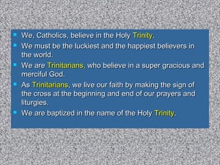  We, Catholics, believe in the HolyWe, Catholics, believe in the Holy TrinityTrinity..
 We must be the luckiest and the happiest believers inWe must be the luckiest and the happiest believers in
the world.the world.
 We areWe are Trinitarians,Trinitarians, who believe in a super gracious andwho believe in a super gracious and
merciful God.merciful God.
 AsAs TrinitariansTrinitarians, we live our faith by making the sign of, we live our faith by making the sign of
the cross at the beginning and end of our prayers andthe cross at the beginning and end of our prayers and
liturgies.liturgies.
 We are baptized in the name of the HolyWe are baptized in the name of the Holy TrinityTrinity..
 