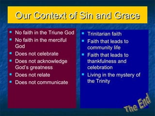 Our Context of Sin and GraceOur Context of Sin and Grace
 No faith in the Triune God
 No faith in the merciful
God
 Does not celebrate
 Does not acknowledge
God’s greatness
 Does not relate
 Does not communicate
 Trinitarian faithTrinitarian faith
 Faith that leads toFaith that leads to
community lifecommunity life
 Faith that leads toFaith that leads to
thankfulness andthankfulness and
celebrationcelebration
 Living in the mystery ofLiving in the mystery of
the Trinitythe Trinity
 