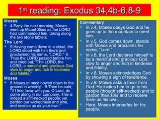 11stst
reading: Exodus 34,4b-6.8-9reading: Exodus 34,4b-6.8-9
Moses
 4 Early the next morning, Moses
went up Mount Sinai as the LORD
had commanded him, taking along
the two stone tablets.
The Lord
 5 Having come down in a cloud, the
LORD stood with him there and
proclaimed his name, "LORD." 6
Thus the LORD passed before him
and cried out, "The LORD, the
LORD, a merciful and gracious God,
slow to anger and rich in kindness
and fidelity.”
Moses
 8 Moses at once bowed down to the
ground in worship. 9 Then he said,
"If I find favor with you, O Lord, do
come along in our company. This is
indeed a stiff-necked people; yet
pardon our wickedness and sins,
and receive us as your own."
Commentary
 In v.4, Moses obeys God and he
goes up to the mountain to meet
him.
 In v.5, God comes down, stands
with Moses and proclaims his
name, “Lord.”
 In v.6, the Lord declares himself to
be a merciful and gracious God,
slow to anger and rich in kindness
and fidelity.
 In v.8, Moses acknowledges God
by showing a sign of reverence.
 In v.9, Moses asks a favor from
God. He invites him to go to his
people (though stiff-necked) and to
pardon their sins and to receive
them as his own.
 Here, Moses intercedes for his
people.
 