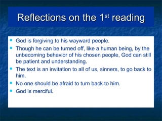 Reflections on the 1Reflections on the 1stst
readingreading
 God is forgiving to his wayward people.
 Though he can be turned off, like a human being, by the
unbecoming behavior of his chosen people, God can still
be patient and understanding.
 The text is an invitation to all of us, sinners, to go back to
him.
 No one should be afraid to turn back to him.
 God is merciful.
 