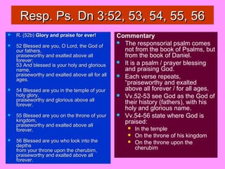 Resp. Ps. Dn 3:52, 53, 54, 55, 56Resp. Ps. Dn 3:52, 53, 54, 55, 56
 R. (52b)R. (52b) Glory and praise for ever!Glory and praise for ever!
 52 Blessed are you, O Lord, the God of52 Blessed are you, O Lord, the God of
our fathers,our fathers,
praiseworthy and exalted above allpraiseworthy and exalted above all
forever;forever;
53 And blessed is your holy and glorious53 And blessed is your holy and glorious
name,name,
praiseworthy and exalted above all for allpraiseworthy and exalted above all for all
ages.ages.
 54 Blessed are you in the temple of your54 Blessed are you in the temple of your
holy glory,holy glory,
praiseworthy and glorious above allpraiseworthy and glorious above all
forever.forever.
 55 Blessed are you on the throne of your55 Blessed are you on the throne of your
kingdom,kingdom,
praiseworthy and exalted above allpraiseworthy and exalted above all
forever.forever.
 56 Blessed are you who look into the56 Blessed are you who look into the
depthsdepths
from your throne upon the cherubim,from your throne upon the cherubim,
praiseworthy and exalted above allpraiseworthy and exalted above all
forever.forever.
Commentary
 The responsorial psalm comes
not from the book of Psalms, but
from the book of Daniel.
 It is a psalm / prayer blessing
and praising God.
 Each verse repeats,
“praiseworthy and exalted
above all forever / for all ages.
 Vv.52-53 see God as the God of
their history (fathers), with his
holy and glorious name.
 Vv.54-56 state where God is
praised:
 In the temple
 On the throne of his kingdom
 On the throne upon the
cherubim
 