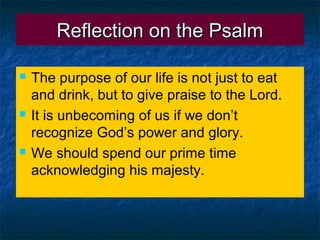 Reflection on the PsalmReflection on the Psalm
 The purpose of our life is not just to eat
and drink, but to give praise to the Lord.
 It is unbecoming of us if we don’t
recognize God’s power and glory.
 We should spend our prime time
acknowledging his majesty.
 