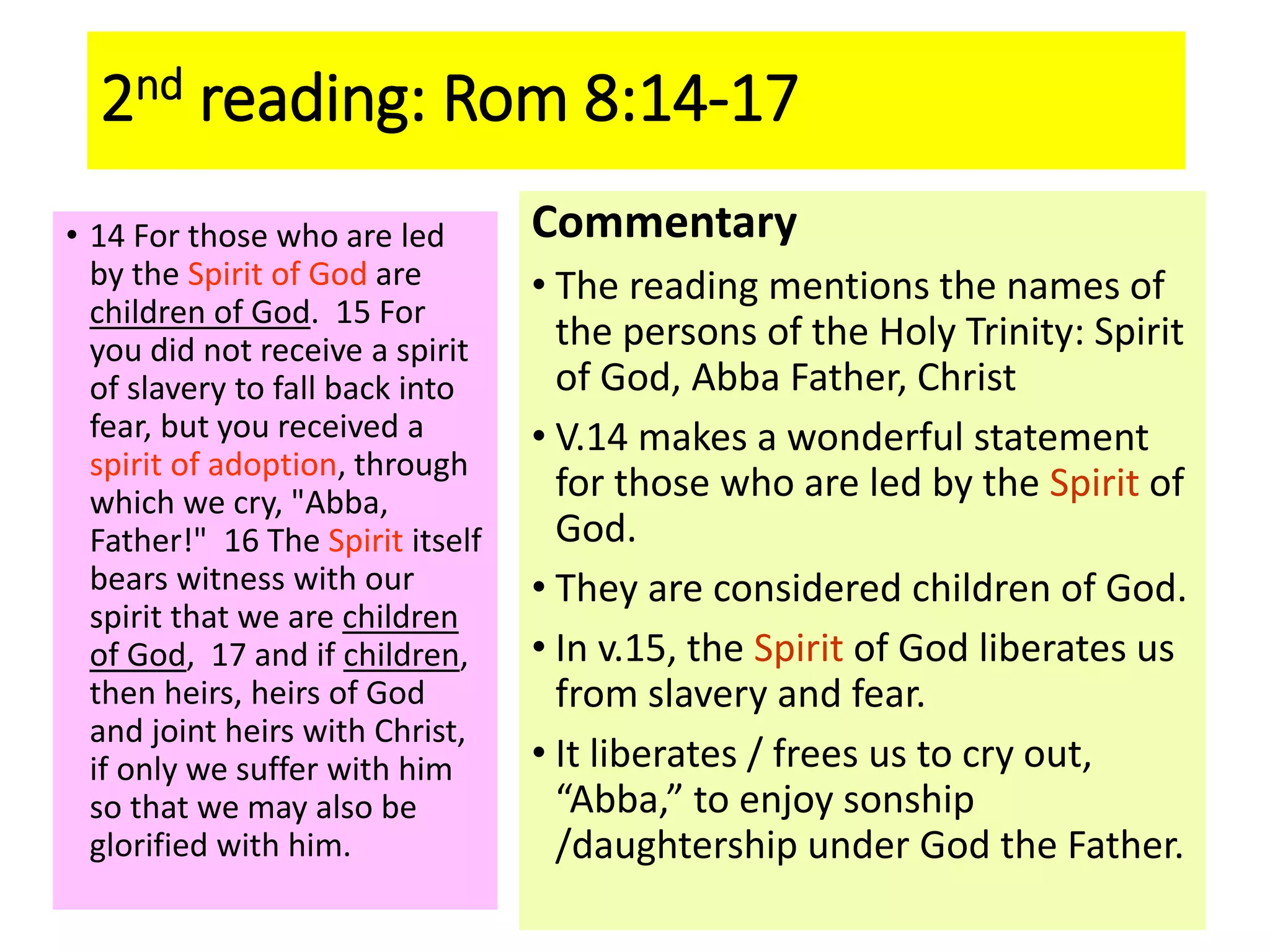 2nd reading: Rom 8:14-17
• 14 For those who are led
by the Spirit of God are
children of God. 15 For
you did not receive a spirit
of slavery to fall back into
fear, but you received a
spirit of adoption, through
which we cry, "Abba,
Father!" 16 The Spirit itself
bears witness with our
spirit that we are children
of God, 17 and if children,
then heirs, heirs of God
and joint heirs with Christ,
if only we suffer with him
so that we may also be
glorified with him.
Commentary
• The reading mentions the names of
the persons of the Holy Trinity: Spirit
of God, Abba Father, Christ
• V.14 makes a wonderful statement
for those who are led by the Spirit of
God.
• They are considered children of God.
• In v.15, the Spirit of God liberates us
from slavery and fear.
• It liberates / frees us to cry out,
“Abba,” to enjoy sonship
/daughtership under God the Father.
 