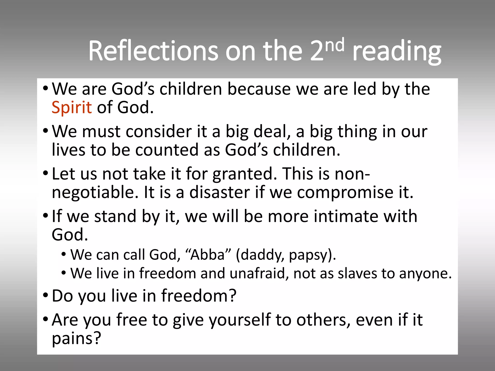 Reflections on the 2nd reading
•We are God’s children because we are led by the
Spirit of God.
•We must consider it a big deal, a big thing in our
lives to be counted as God’s children.
•Let us not take it for granted. This is non-
negotiable. It is a disaster if we compromise it.
•If we stand by it, we will be more intimate with
God.
• We can call God, “Abba” (daddy, papsy).
• We live in freedom and unafraid, not as slaves to anyone.
•Do you live in freedom?
•Are you free to give yourself to others, even if it
pains?
 