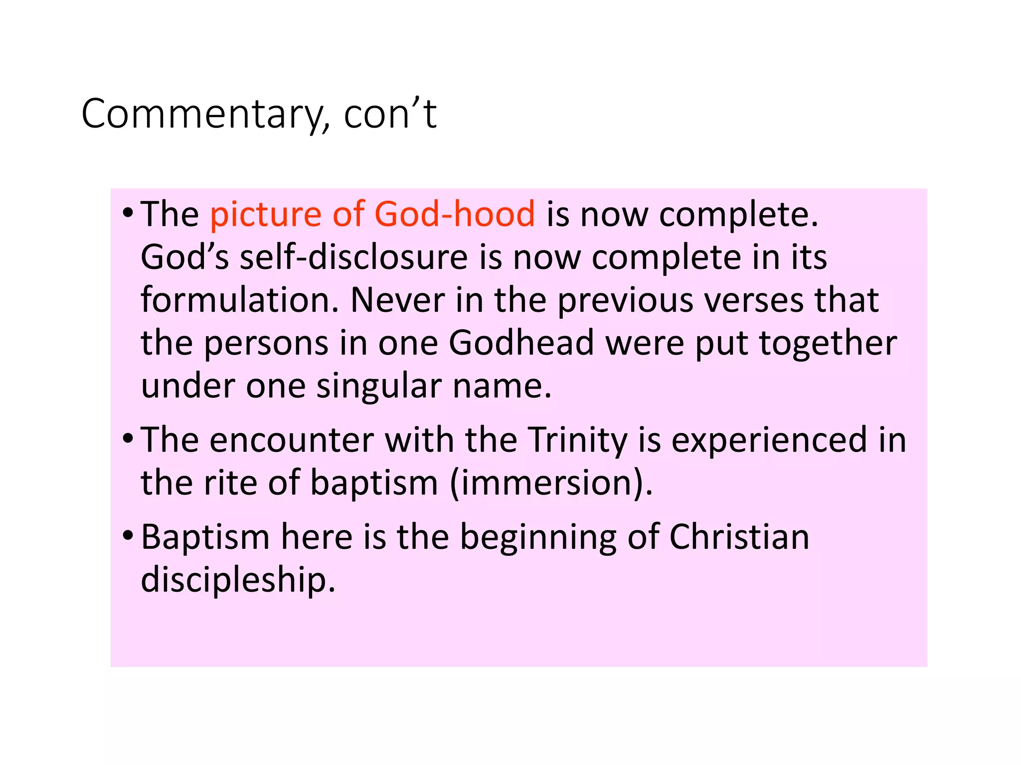 Commentary, con’t
•The picture of God-hood is now complete.
God’s self-disclosure is now complete in its
formulation. Never in the previous verses that
the persons in one Godhead were put together
under one singular name.
•The encounter with the Trinity is experienced in
the rite of baptism (immersion).
•Baptism here is the beginning of Christian
discipleship.
 
