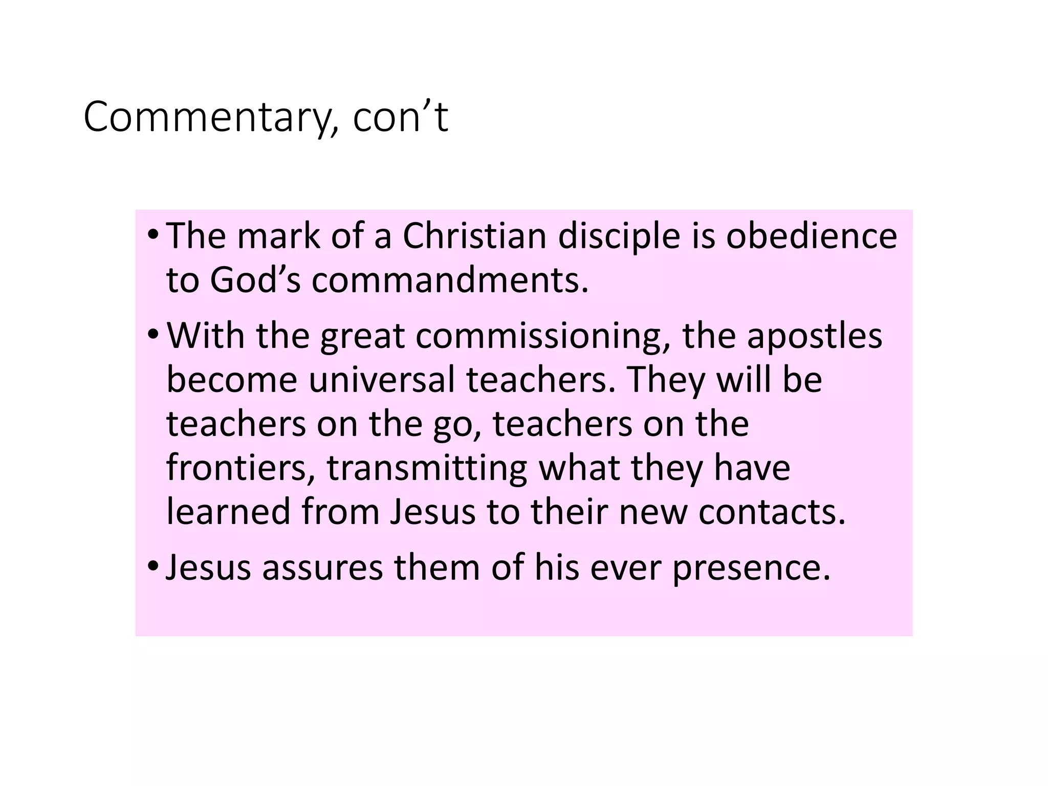 Commentary, con’t
•The mark of a Christian disciple is obedience
to God’s commandments.
•With the great commissioning, the apostles
become universal teachers. They will be
teachers on the go, teachers on the
frontiers, transmitting what they have
learned from Jesus to their new contacts.
•Jesus assures them of his ever presence.
 
