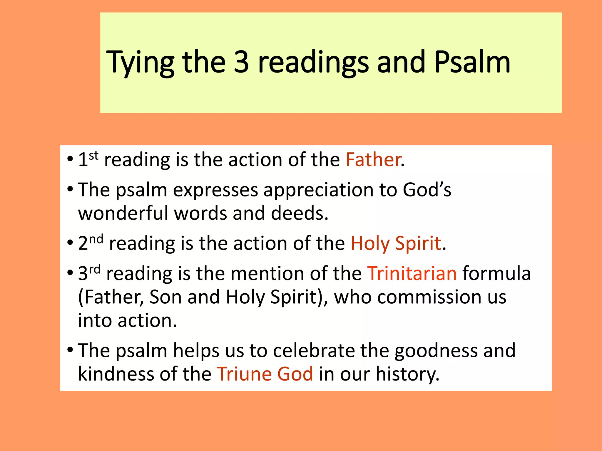 Tying the 3 readings and Psalm
• 1st reading is the action of the Father.
• The psalm expresses appreciation to God’s
wonderful words and deeds.
• 2nd reading is the action of the Holy Spirit.
• 3rd reading is the mention of the Trinitarian formula
(Father, Son and Holy Spirit), who commission us
into action.
• The psalm helps us to celebrate the goodness and
kindness of the Triune God in our history.
 