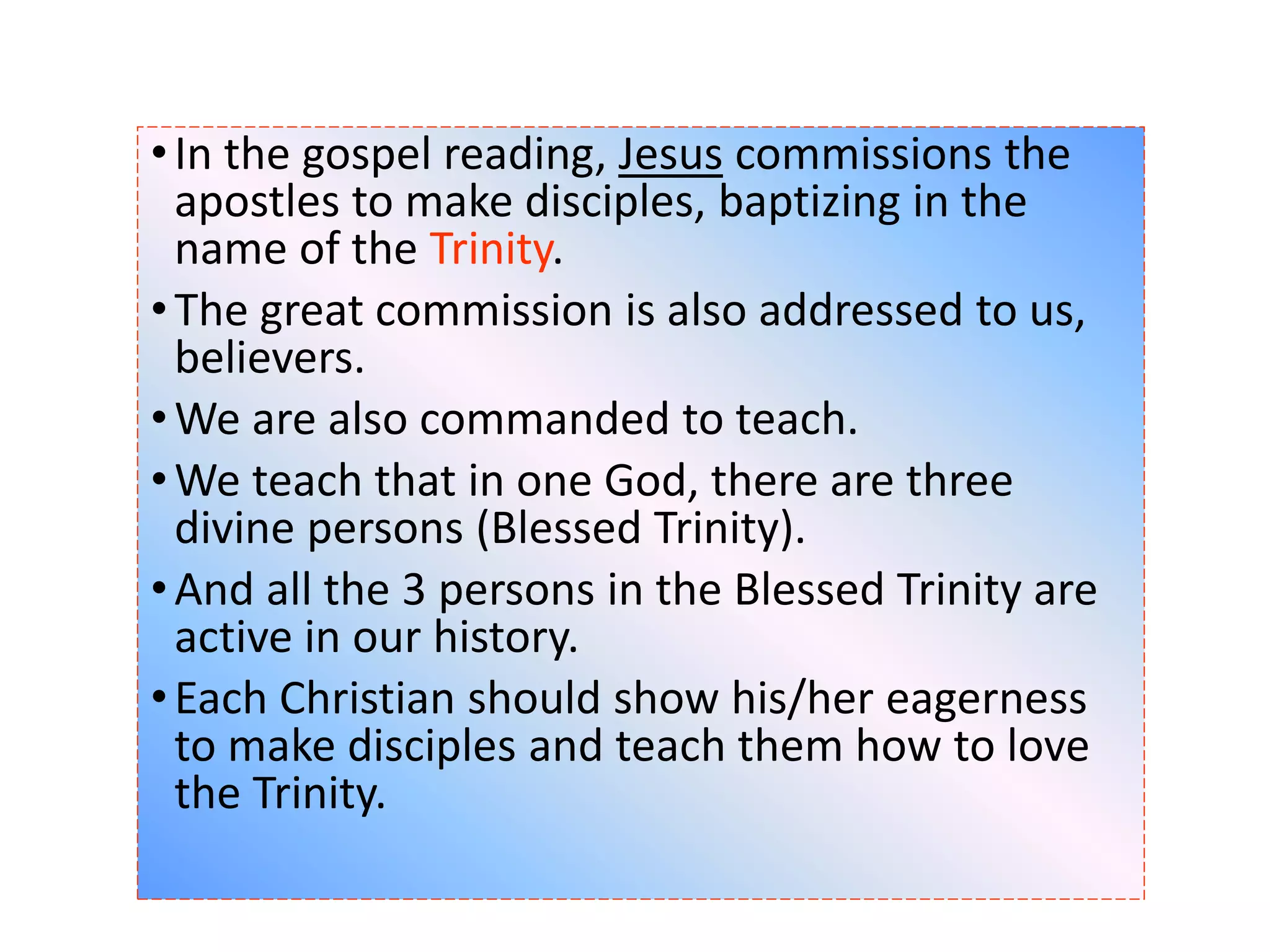 •In the gospel reading, Jesus commissions the
apostles to make disciples, baptizing in the
name of the Trinity.
•The great commission is also addressed to us,
believers.
•We are also commanded to teach.
•We teach that in one God, there are three
divine persons (Blessed Trinity).
•And all the 3 persons in the Blessed Trinity are
active in our history.
•Each Christian should show his/her eagerness
to make disciples and teach them how to love
the Trinity.
 