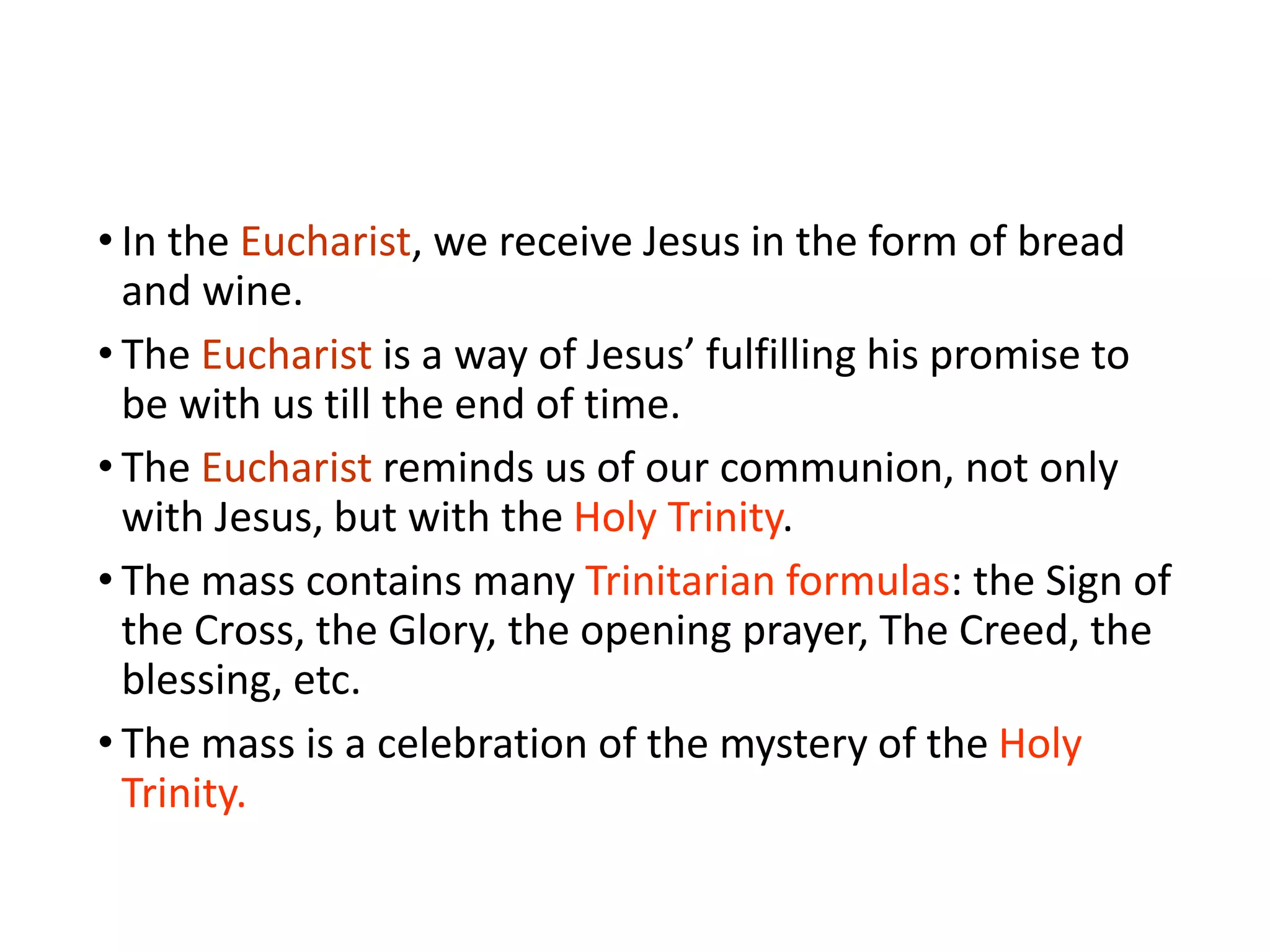 • In the Eucharist, we receive Jesus in the form of bread
and wine.
• The Eucharist is a way of Jesus’ fulfilling his promise to
be with us till the end of time.
• The Eucharist reminds us of our communion, not only
with Jesus, but with the Holy Trinity.
• The mass contains many Trinitarian formulas: the Sign of
the Cross, the Glory, the opening prayer, The Creed, the
blessing, etc.
• The mass is a celebration of the mystery of the Holy
Trinity.
 
