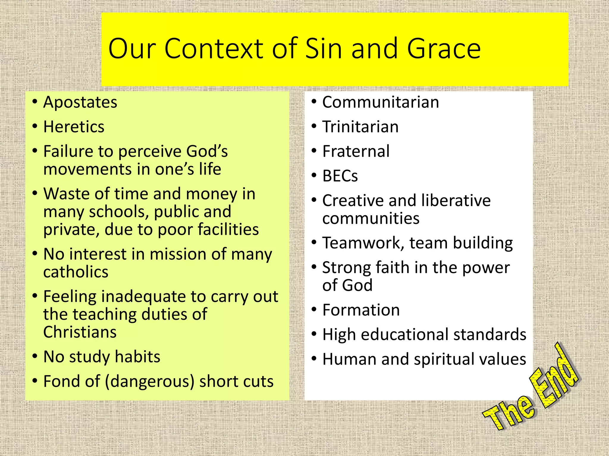 Our Context of Sin and Grace
• Apostates
• Heretics
• Failure to perceive God’s
movements in one’s life
• Waste of time and money in
many schools, public and
private, due to poor facilities
• No interest in mission of many
catholics
• Feeling inadequate to carry out
the teaching duties of
Christians
• No study habits
• Fond of (dangerous) short cuts
• Communitarian
• Trinitarian
• Fraternal
• BECs
• Creative and liberative
communities
• Teamwork, team building
• Strong faith in the power
of God
• Formation
• High educational standards
• Human and spiritual values
 