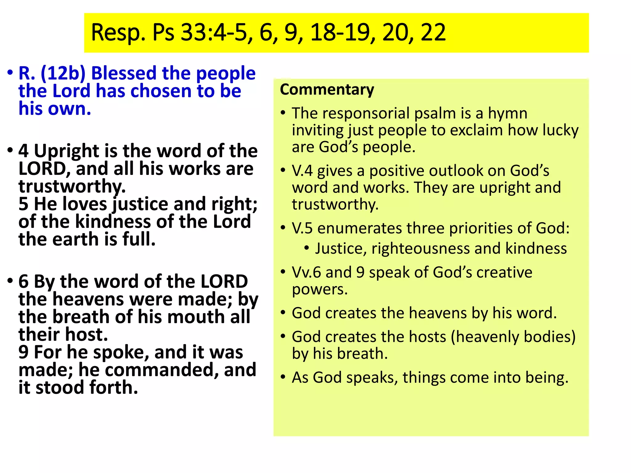 Resp. Ps 33:4-5, 6, 9, 18-19, 20, 22
• R. (12b) Blessed the people
the Lord has chosen to be
his own.
• 4 Upright is the word of the
LORD, and all his works are
trustworthy.
5 He loves justice and right;
of the kindness of the Lord
the earth is full.
• 6 By the word of the LORD
the heavens were made; by
the breath of his mouth all
their host.
9 For he spoke, and it was
made; he commanded, and
it stood forth.
Commentary
• The responsorial psalm is a hymn
inviting just people to exclaim how lucky
are God’s people.
• V.4 gives a positive outlook on God’s
word and works. They are upright and
trustworthy.
• V.5 enumerates three priorities of God:
• Justice, righteousness and kindness
• Vv.6 and 9 speak of God’s creative
powers.
• God creates the heavens by his word.
• God creates the hosts (heavenly bodies)
by his breath.
• As God speaks, things come into being.
 