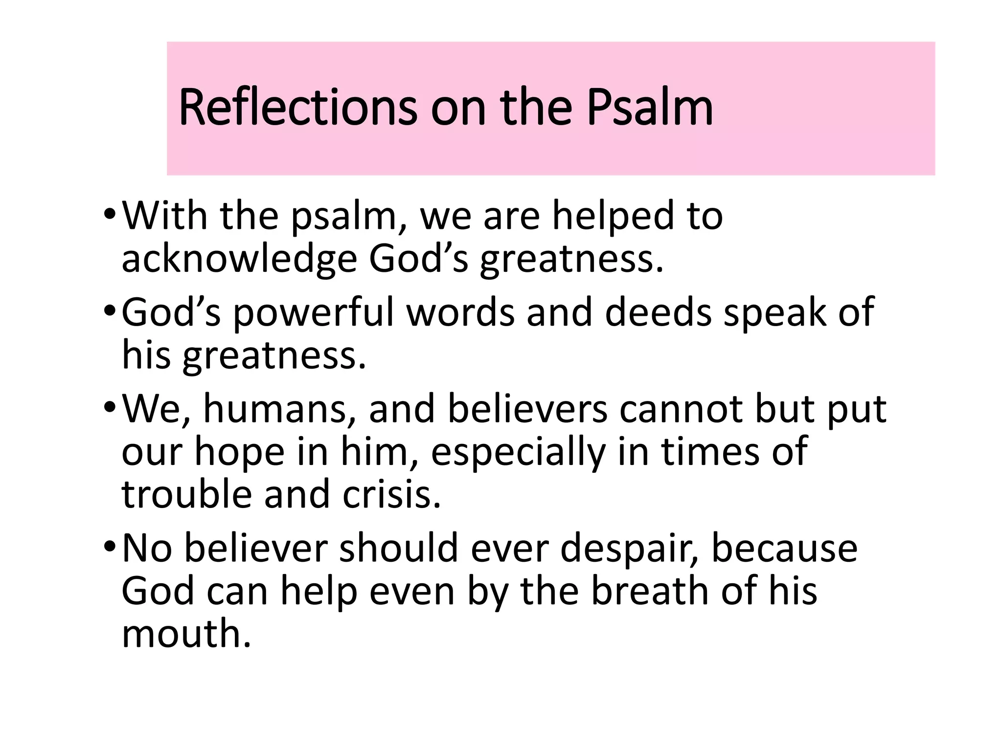 Reflections on the Psalm
•With the psalm, we are helped to
acknowledge God’s greatness.
•God’s powerful words and deeds speak of
his greatness.
•We, humans, and believers cannot but put
our hope in him, especially in times of
trouble and crisis.
•No believer should ever despair, because
God can help even by the breath of his
mouth.
 