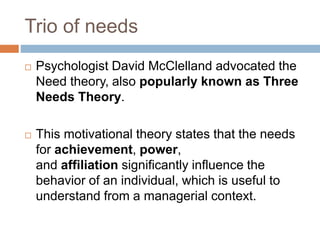 Trio of needs
 Psychologist David McClelland advocated the
Need theory, also popularly known as Three
Needs Theory.
 This motivational theory states that the needs
for achievement, power,
and affiliation significantly influence the
behavior of an individual, which is useful to
understand from a managerial context.
 