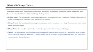 Windchill Change Objects
Items such as problem reports, change requests, change notices, and variances become integral to the life and structure of the product model.
These items capture the information that is routed through the change process.
➢ Problem Report – Can be completed by anyone suggesting a change or reporting a problem with a product/part. Typically, problem reports are
used to document problems submitted in testing, in the field, or by customers.
➢ Change Request – Can be used to gather common problem reports and submit a formal request for a change. A change request can be initiated
without any problem reports.
➢ Change Notice – Can be used to assign tasks that complete the implementation plan and implement the changes.
➢ Variance – An authorization to depart from the designed configuration for a specific number of units or for a specified time period. Variances
consist of deviations and waivers. A deviation is a planned departure from the as-designed configuration before the part is built. A waiver is a
written acceptance of nonconformance.
 