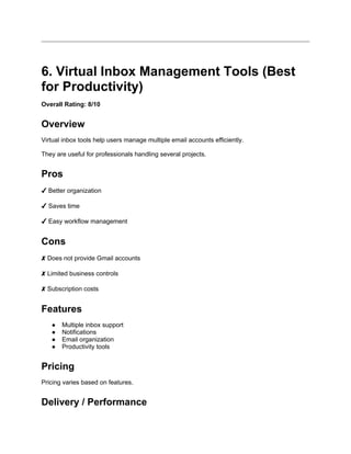 6. Virtual Inbox Management Tools (Best
for Productivity)
Overall Rating: 8/10
Overview
Virtual inbox tools help users manage multiple email accounts efficiently.
They are useful for professionals handling several projects.
Pros
✔ Better organization
✔ Saves time
✔ Easy workflow management
Cons
✘ Does not provide Gmail accounts
✘ Limited business controls
✘ Subscription costs
Features
● Multiple inbox support
● Notifications
● Email organization
● Productivity tools
Pricing
Pricing varies based on features.
Delivery / Performance
 