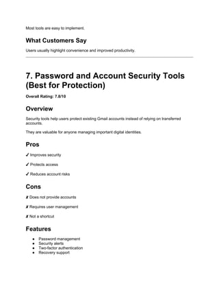 Most tools are easy to implement.
What Customers Say
Users usually highlight convenience and improved productivity.
7. Password and Account Security Tools
(Best for Protection)
Overall Rating: 7.8/10
Overview
Security tools help users protect existing Gmail accounts instead of relying on transferred
accounts.
They are valuable for anyone managing important digital identities.
Pros
✔ Improves security
✔ Protects access
✔ Reduces account risks
Cons
✘ Does not provide accounts
✘ Requires user management
✘ Not a shortcut
Features
● Password management
● Security alerts
● Two-factor authentication
● Recovery support
 