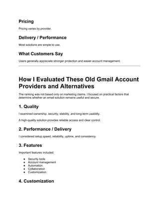 Pricing
Pricing varies by provider.
Delivery / Performance
Most solutions are simple to use.
What Customers Say
Users generally appreciate stronger protection and easier account management.
How I Evaluated These Old Gmail Account
Providers and Alternatives
The ranking was not based only on marketing claims. I focused on practical factors that
determine whether an email solution remains useful and secure.
1. Quality
I examined ownership, security, stability, and long-term usability.
A high-quality solution provides reliable access and clear control.
2. Performance / Delivery
I considered setup speed, reliability, uptime, and consistency.
3. Features
Important features included:
● Security tools
● Account management
● Automation
● Collaboration
● Customization
4. Customization
 