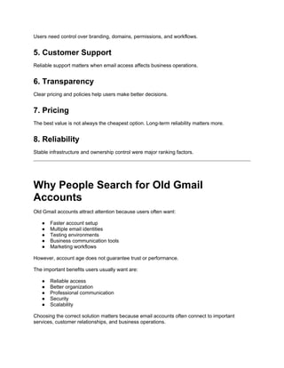 Users need control over branding, domains, permissions, and workflows.
5. Customer Support
Reliable support matters when email access affects business operations.
6. Transparency
Clear pricing and policies help users make better decisions.
7. Pricing
The best value is not always the cheapest option. Long-term reliability matters more.
8. Reliability
Stable infrastructure and ownership control were major ranking factors.
Why People Search for Old Gmail
Accounts
Old Gmail accounts attract attention because users often want:
● Faster account setup
● Multiple email identities
● Testing environments
● Business communication tools
● Marketing workflows
However, account age does not guarantee trust or performance.
The important benefits users usually want are:
● Reliable access
● Better organization
● Professional communication
● Security
● Scalability
Choosing the correct solution matters because email accounts often connect to important
services, customer relationships, and business operations.
 