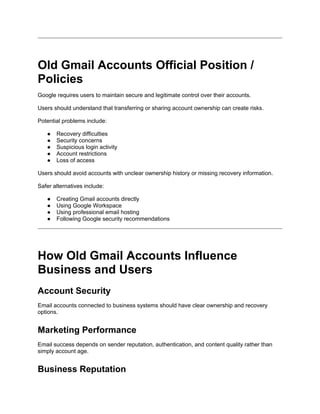 Old Gmail Accounts Official Position /
Policies
Google requires users to maintain secure and legitimate control over their accounts.
Users should understand that transferring or sharing account ownership can create risks.
Potential problems include:
● Recovery difficulties
● Security concerns
● Suspicious login activity
● Account restrictions
● Loss of access
Users should avoid accounts with unclear ownership history or missing recovery information.
Safer alternatives include:
● Creating Gmail accounts directly
● Using Google Workspace
● Using professional email hosting
● Following Google security recommendations
How Old Gmail Accounts Influence
Business and Users
Account Security
Email accounts connected to business systems should have clear ownership and recovery
options.
Marketing Performance
Email success depends on sender reputation, authentication, and content quality rather than
simply account age.
Business Reputation
 