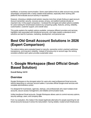 workflows, or business communication. Some users believe that an older account may provide
advantages compared with a newly created email address, especially when working with
platforms that evaluate account activity or reputation.
However, choosing a reliable email solution requires more than simply finding an aged account.
Account ownership, security, recovery access, privacy, and platform policies all play an
important role. In this expert comparison, I reviewed the strongest and safest options available
for users looking for Gmail-based solutions by comparing quality, features, pricing, reliability,
customization, customer support, and overall value.
This guide explains the realistic options available, compares different providers and services,
highlights risks associated with transferred accounts, and helps readers understand which
solutions are best for business, marketing, development, and personal use.
Best Old Gmail Account Solutions in 2026
(Expert Comparison)
The options below were evaluated based on security, ownership control, practical usefulness,
transparency, and long-term reliability. Instead of focusing only on account age, the ranking
considers whether each option provides sustainable value.
1. Google Workspace (Best Official Gmail-
Based Solution)
Overall Rating: 9.6/10
Overview
Google Workspace is the strongest option for users who need professional Gmail accounts
without depending on unknown account sellers. It provides official Google email services with
complete administrative control.
It is designed for businesses, agencies, startups, and professionals who need multiple email
accounts, secure access management, and reliable communication tools.
Unlike transferred Gmail accounts, Google Workspace allows users to control recovery options,
security settings, users, and company data.
From my evaluation, this makes it the closest legitimate alternative for people searching for old
Gmail accounts because it solves the real problem: having reliable, trusted email infrastructure.
 