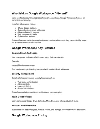 What Makes Google Workspace Different?
Many unofficial account marketplaces focus on account age. Google Workspace focuses on
ownership and security.
Important advantages include:
● Official Google platform
● Custom business email addresses
● Advanced security controls
● User management tools
● Collaboration features
These differences matter because businesses need email accounts they can control for years,
not accounts with uncertain histories.
Google Workspace Key Features
Custom Email Addresses
Users can create professional addresses using their own domain.
Example:
contact@businessname.com
This creates stronger branding compared with random Gmail addresses.
Security Management
Google Workspace includes security features such as:
● Two-factor authentication
● Admin controls
● Login monitoring
● Access permissions
These features help protect important business communication.
Team Collaboration
Users can access Google Drive, Calendar, Meet, Docs, and other productivity tools.
Account Administration
Businesses can add employees, remove access, and manage accounts from one dashboard.
Google Workspace Pricing
 