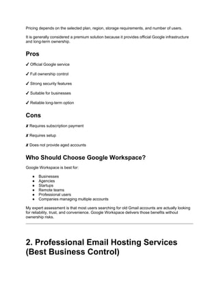 Pricing depends on the selected plan, region, storage requirements, and number of users.
It is generally considered a premium solution because it provides official Google infrastructure
and long-term ownership.
Pros
✔ Official Google service
✔ Full ownership control
✔ Strong security features
✔ Suitable for businesses
✔ Reliable long-term option
Cons
✘ Requires subscription payment
✘ Requires setup
✘ Does not provide aged accounts
Who Should Choose Google Workspace?
Google Workspace is best for:
● Businesses
● Agencies
● Startups
● Remote teams
● Professional users
● Companies managing multiple accounts
My expert assessment is that most users searching for old Gmail accounts are actually looking
for reliability, trust, and convenience. Google Workspace delivers those benefits without
ownership risks.
2. Professional Email Hosting Services
(Best Business Control)
 