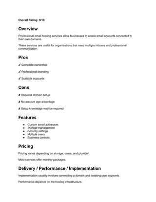 Overall Rating: 9/10
Overview
Professional email hosting services allow businesses to create email accounts connected to
their own domains.
These services are useful for organizations that need multiple inboxes and professional
communication.
Pros
✔ Complete ownership
✔ Professional branding
✔ Scalable accounts
Cons
✘ Requires domain setup
✘ No account age advantage
✘ Setup knowledge may be required
Features
● Custom email addresses
● Storage management
● Security settings
● Multiple users
● Business controls
Pricing
Pricing varies depending on storage, users, and provider.
Most services offer monthly packages.
Delivery / Performance / Implementation
Implementation usually involves connecting a domain and creating user accounts.
Performance depends on the hosting infrastructure.
 