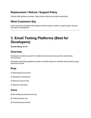 Replacement / Refund / Support Policy
Policies differ between providers. Users should check terms before subscribing.
What Customers Say
Users commonly evaluate email hosting providers based on uptime, support quality, security,
and ease of management.
3. Email Testing Platforms (Best for
Developers)
Overall Rating: 8.7/10
Overview
Developers sometimes search for multiple Gmail accounts because they need testing
environments.
Dedicated email testing platforms provide controlled inboxes for software testing without using
personal accounts.
Pros
✔ Safe testing environment
✔ Designed for developers
✔ Reduces account risks
✔ Supports automation
Cons
✘ Not suitable as personal accounts
✘ Limited business use
✘ Technical setup required
 