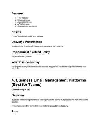 Features
● Test inboxes
● Email previews
● Automation testing
● API integration
● Development workflows
Pricing
Pricing depends on usage and features.
Delivery / Performance
Most platforms provide quick setup and predictable performance.
Replacement / Refund Policy
Depends on the provider.
What Customers Say
Developers usually value these tools because they provide reliable testing without risking real
accounts.
4. Business Email Management Platforms
(Best for Teams)
Overall Rating: 8.5/10
Overview
Business email management tools help organizations control multiple accounts from one central
location.
They are designed for teams that need better organization and security.
Pros
 