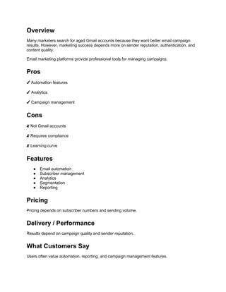 Overview
Many marketers search for aged Gmail accounts because they want better email campaign
results. However, marketing success depends more on sender reputation, authentication, and
content quality.
Email marketing platforms provide professional tools for managing campaigns.
Pros
✔ Automation features
✔ Analytics
✔ Campaign management
Cons
✘ Not Gmail accounts
✘ Requires compliance
✘ Learning curve
Features
● Email automation
● Subscriber management
● Analytics
● Segmentation
● Reporting
Pricing
Pricing depends on subscriber numbers and sending volume.
Delivery / Performance
Results depend on campaign quality and sender reputation.
What Customers Say
Users often value automation, reporting, and campaign management features.
 