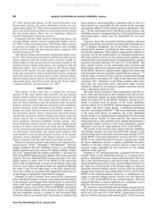 Author's personal copy
(PϽ.001) during both phases. In the retroverted pelvis with
ﬂexed trunk exercise, the rectus abdominis activity was also
signiﬁcantly higher (PϽ.001) when compared with the neutral
pelvis and trunk inclined relative to the ground exercise during
the hip ﬂexion phase. There was no signiﬁcant difference
between both phases during all exercises.
Compared with the other exercises during both phases, the
external oblique muscle showed signiﬁcantly higher activity
(PϽ.001) in the retroverted pelvis with ﬂexed trunk exercise.
Its activity was higher in the anteverted pelvis and extended
trunk exercise during the hip extension phase compared with
the ﬂexion phase (PϽ.05).
The internal oblique demonstrated signiﬁcantly higher activ-
ity (PϽ.001) in the retroverted pelvis and ﬂexed trunk exercise
when compared with the neutral pelvis exercises (trunk in-
clined relative to the ground exercise and trunk parallel to the
ground exercise) during both phases and compared with the
anteverted pelvis and extended trunk in the ﬂexion phase.
Activity in this muscle was also signiﬁcantly higher (PϽ.001)
in the anteverted pelvis with extended trunk exercise compared
with both exercises in neutral pelvis in the extension phase.
Internal oblique muscle activity was higher in the exercise with
retroverted pelvis and ﬂexed trunk during the ﬂexion phase
compared with the extension phase (PϽ.001).
DISCUSSION
The purpose of this study was to compare the activation
patterns of the trunk ﬂexors and extensors and hip muscles
during 4 different Pilates knee stretch exercises with pelvic and
trunk posture variations. The results showed evidence to sup-
port our initial hypotheses that the proposed trunk and pelvic
position variations would alter the activation of the multiﬁdus,
gluteus maximus, rectus abdominis, and oblique muscles, al-
though our results did not conﬁrm the positions’ inﬂuence on
the iliocostalis muscle. Pelvic retroversion and trunk ﬂexion
consistently increased external oblique and gluteus maximus
muscle activity but, in comparison with the other trunk and
pelvis positions, decreased multiﬁdus muscle activity. Also,
rectus abdominis muscle activity was generally higher in this
position of pelvis retroversion and trunk ﬂexed. Multiﬁdus
activity increased substantially during trunk extension and pel-
vis anteversion. Particularly, the neutral pelvis posture with
trunk parallel to the ground promoted activity of the gluteus
maximus, rectus abdominis, and oblique muscles to a lesser
degree compared with the other pelvis and trunk positions.
Based on anatomic architectural analysis and intraoperative
measurements, Ward,33
Rosatelli,34
and Bojadsen35
and col-
leagues proposed that the multiﬁdus muscle is an important
lumbar extensor and a key muscle for lumbar stability. Aroko-
ski et al25
reported that the lumbar multiﬁdus is activated for
34% of the MVIC during dynamic Roman chair–type extension
exercise. We also observed high extensor activity of the mul-
tiﬁdus muscle of about 39% of the MVIC in the anteverted
pelvis with extended trunk exercise. In the Roman chair–type
exercise, one’s pelvis and lower limbs are supported although
the trunk is not. On the other hand, in the knee stretch exer-
cises, one’s limbs are symmetrically supported, which may be
an advantage to therapeutic intervention strategies.
Changes in pelvic position from retroversion (retroverted
pelvis and ﬂexed trunk) to neutral (with trunk inclined relative
to the ground), and changes from neutral pelvis to anteverted
pelvis with trunk extended promoted a signiﬁcant increase in
multiﬁdus activity, from 18% to 39% of the MVIC, particularly
in the hip extension phase. From all these results, we suggest
that the multiﬁdus activity is related to the increased trunk
extension and to movement from retroverted to neutral, and
from neutral to anteverted pelvis, consistent with its role as a
local muscle (ie, responsible for the control of the curvature
and sagittal stiffness of the lumbar spine) in Bergmark’s the-
ory.36
In the retroverted pelvis and ﬂexed trunk exercise, the
multiﬁdus muscle is elongated because of the trunk ﬂexion and
retroverted pelvis, which may be responsible for its lower
activity.
Concerns about the association between gluteus maximus
muscle dysfunction and chronic low back pain led Rydeard et
al22
to propose therapeutic use of the Pilates exercises in a
neutral pelvis position, including the knee stretch exercise in
the reformer apparatus. These authors suggested the addition of
exercises out of the neutral pelvis for treatment progression.
The knee stretch exercise in the neutral pelvis position and
trunk parallel to the ground may be recommended for a gluteus
maximus activation between 7% and 17% of the MVIC. The
knee stretch exercise in the retroverted pelvis position and
ﬂexed trunk could increase gluteus maximus activity up to 40%
of the MVIC. However, animal studies support the notion that
disk herniation may be caused by repeated ﬂexion motions,37,38
and the range of motion of this exercise is performed through
a greater pelvic movement (25°) than in the other knee stretch
variations (10°). Therefore, in the Pilates method, other exer-
cises than the retroverted pelvis and ﬂexed trunk exercise
should be studied for an increase in gluteus maximus activity
from a therapeutic point of view.
The knee stretch variations with neutral pelvis and the ex-
ercise with anteverted pelvis and extended trunk did not pro-
mote signiﬁcant changes in rectus abdominis muscle activity,
which was below 9% of the MVIC. Similarly, Stevens et al14
found a constant level of activity of the rectus abdominis
muscles, below 5% of the MVIC, during changes in position of
the upper and lower limbs during a traditional quadruped
exercise. According to McGill,7,39
the rectus abdominis muscle
is the main trunk ﬂexor. In addition, the rectus abdominis
fascial sheath is an important force transmitter from the lateral
obliques and an “anchor” to these muscles. The exercise with
retroverted pelvis and extended trunk indeed demonstrated a
signiﬁcantly higher activity of the rectus abdominis muscle,
although it was not of a high intensity (11% of the MVIC).
The results of the present study suggest that the multiﬁdus
and oblique muscles are more involved with changes in the
position of the pelvis and trunk (with maximum activity of 39%
of the MVIC in the anteverted pelvis exercise and 47% of the
MVIC in the retroverted pelvis exercise, respectively), while
the rectus abdominis muscle is mainly responsible for pelvic
stability in all knee stretch exercises and for control of the
extensor torque generated by hip extension on the sliding
platform of the reformer.
Urquhart et al40
demonstrated that, compared with the con-
traction effort of the abdominal muscles in a neutral pelvis
position, abdominal exercises with a posterior pelvic tilt, sim-
ilar to the retroverted pelvis and ﬂexed trunk exercises, pro-
moted predominant activity of the external oblique muscles. In
the same way, in the results of the present study, we observed
increased external oblique muscle activity with the position
change from neutral to retroverted pelvis (27% to 43% of the
MVIC in the extension phase). However, a simultaneous in-
crease in internal oblique muscle activity was also observed
(25% to 33% of the MVIC in the extension phase). This fact
suggests that these 2 muscles perform in a synergistic way to
keep the retroverted pelvis with ﬂexed trunk.
We, however, observed high internal oblique muscle activity
both in the knee stretch exercises with anterior and posterior
pelvic tilt (32% and 33% of the MVIC, respectively) in com-
parison with the exercises with neutral pelvis, in the extension
90 MUSCLE ACTIVATION IN PILATES EXERCISES, Queiroz
Arch Phys Med Rehabil Vol 91, January 2010
 